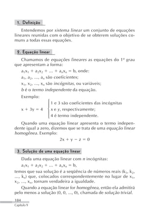 1. Definição
    Entendemos por sistema linear um conjunto de equações
lineares reunidas com o objetivo de se obterem soluções co-
muns a todas essas equações.

 2. Equação linear
   Chamamos de equações lineares as equações do 1º grau
que apresentam a forma:
   a 1x 1 a 2x 2 ... a nx n b, onde:
   a 1, a 2, ..., a n são coeficientes ;
   x 1, x 2, ..., x n são incógnitas , ou variáveis;
   b é o termo independente da equação.
      Exemplo:
                      ⎧ 1 e 3 são coeficientes das incógnitas
                      ⎪
      x      3y   4   ⎨ x e y , respectivamente;
                      ⎪
                      ⎩ 4 é termo independente.
   Quando uma equação linear apresenta o termo indepen-
dente igual a zero, dizemos que se trata de uma equação linear
homogênea. Exemplo:
                        2x y z 0

 3. Solução de uma equação linear
     Dada uma equação linear com n incógnitas:
     a 1x 1 a 2x 2 ... a nx n b,
temos que sua solução é a seqüência de números reais (k1, k 2,
..., k n) que, colocados correspondentemente no lugar de x 1,
x 2, ..., x n, tornam verdadeira a igualdade.
     Quando a equação linear for homogênea, então ela admitirá
pelo menos a solução (0, 0, ..., 0), chamada de solução trivial.
184
Capítulo 9
 