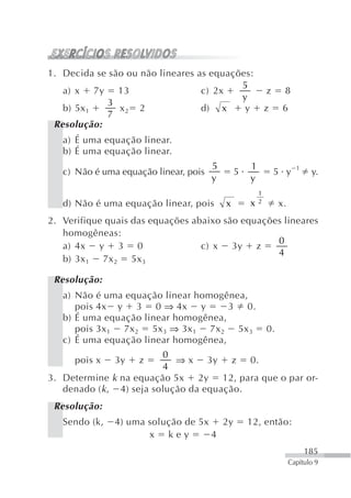 1. Decida se são ou não lineares as equações:
                                          5
   a) x 7y 13                     c) 2x                    z     8
                                          y
             3
   b) 5x 1     x    2             d) x     y               z     6
            7 2
 Resolução:
   a) É uma equação linear.
   b) É uma equação linear.
                                       5           1                   1
   c) Não é uma equação linear, pois           5               5 y          y.
                                       y           y
                                                       1
   d) Não é uma equação linear, pois       x       x   2        x.
2. Verifique quais das equações abaixo são equações lineares
   homogêneas:
                                                  0
   a) 4x y 3 0                    c) x 3y z
                                                  4
   b) 3x 1 7x 2 5x 3

 Resolução:
   a) Não é uma equação linear homogênea,
      pois 4x y 3 0 ⇒ 4x y            3 0.
   b) É uma equação linear homogênea,
      pois 3x 1 7x 2 5x 3 ⇒ 3x 1 7x 2 5x 3                 0.
   c) É uma equação linear homogênea,
                          0
     pois x    3y   z        ⇒ x 3y z 0.
                          4
3. Determine k na equação 5x 2y 12, para que o par or-
   denado ( k , 4) seja solução da equação.
 Resolução:
   Sendo (k,   4) uma solução de 5x 2y             12, então:
                      x key        4
                                                                           185
                                                                     Capítulo 9
 