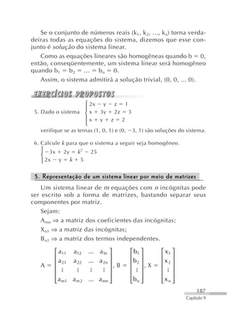 Se o conjunto de números reais (k 1, k 2, ..., k n) torna verda-
deiras todas as equações do sistema, dizemos que esse con-
junto é solução do sistema linear.
   Como as equações lineares são homogêneas quando b 0,
então, conseqüentemente, um sistema linear será homogêneo
quando b 1 b 2 ... b n 0.
   Assim, o sistema admitirá a solução trivial, (0, 0, ... 0).


                   ⎧ 2x y z 1
 5. Dado o sistema ⎪ x 3y 2z 3
                   ⎨
                   ⎪x y z 2
                   ⎩
   verifique se as ternas (1, 0, 1) e (0,   3, 1) são soluções do sistema.

 6. Calcule k para que o sistema a seguir seja homogêneo.
   ⎧ 3x 2y k 2           25
   ⎨
   ⎩ 2x y k 5

 5. Representação de um sistema linear por meio de matrizes
    Um sistema linear de m equações com n incógnitas pode
ser escrito sob a forma de matrizes, bastando separar seus
componentes por matriz.
    Sejam:
    A mn ⇒ a matriz dos coeficientes das incógnitas;
    X n1 ⇒ a matriz das incógnitas;
    B n1 ⇒ a matriz dos termos independentes.

         ⎡ a11 a12 ... a1n ⎤                ⎡ b1 ⎤       ⎡ x1 ⎤
         ⎢                     ⎥            ⎢ ⎥          ⎢ ⎥
   A     ⎢ a 21 a 22 ... a 2n ⎥ , B         ⎢b 2 ⎥ , X   ⎢x 2 ⎥
         ⎢                     ⎥            ⎢ ⎥          ⎢ ⎥
         ⎢                     ⎥            ⎢ ⎥          ⎢ ⎥
         ⎢a m 1 a m 2 ... a mn ⎥
         ⎣                     ⎦            ⎢b n ⎥
                                            ⎣ ⎦          ⎢x n ⎥
                                                         ⎣ ⎦
                                                                       187
                                                                  Capítulo 9
 