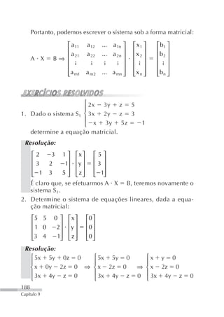 Portanto, podemos escrever o sistema sob a forma matricial:

                 ⎡ a 11    a 12   ... a 1n ⎤   ⎡ x1 ⎤   ⎡ b1 ⎤
                 ⎢                         ⎥   ⎢ ⎥      ⎢ ⎥
                   a 21    a 22   ... a 2n ⎥   ⎢x 2 ⎥   ⎢b 2 ⎥
      A X     B⇒ ⎢
                 ⎢                         ⎥   ⎢ ⎥      ⎢ ⎥
                 ⎢                         ⎥   ⎢ ⎥      ⎢ ⎥
                 ⎢ a m1
                 ⎣         a m2   ... a mn ⎥
                                           ⎦   ⎢x n ⎥
                                               ⎣ ⎦      ⎢b n ⎥
                                                        ⎣ ⎦



                      ⎧ 2x 3y z 5
                      ⎪
1. Dado o sistema S 1 ⎨ 3x 2y z 3
                      ⎪
                      ⎩ x 3y 5z                    1
   determine a equação matricial.
 Resolução:
    ⎡2     3 1 ⎤ ⎡x ⎤ ⎡ 5 ⎤
    ⎢             ⎥ ⎢ ⎥ ⎢ ⎥
    ⎢ 3   2      1⎥ ⎢y ⎥ ⎢ 3 ⎥
    ⎢ 1 3
    ⎣           5 ⎥ ⎢ z ⎥ ⎢ 1⎥
                  ⎦ ⎣ ⎦ ⎣ ⎦
   É claro que, se efetuarmos A X B, teremos novamente o
   sistema S 1.
2. Determine o sistema de equações lineares, dada a equa-
   ção matricial:
      ⎡5 5    0 ⎤   ⎡x ⎤   ⎡0 ⎤
      ⎢         ⎥   ⎢ ⎥    ⎢ ⎥
      ⎢1 0     2⎥   ⎢y ⎥   ⎢0 ⎥
      ⎢3 4
      ⎣        1⎥
                ⎦   ⎢z ⎥
                    ⎣ ⎦    ⎢0 ⎥
                           ⎣ ⎦
 Resolução:
   ⎧ 5x 5y 0z 0  ⎧ 5x 5y 0                        ⎧x y 0
   ⎪             ⎪                                ⎪
   ⎨ x 0y 2z 0 ⇒ ⎨ x 2z 0                       ⇒ ⎨ x 2z 0
   ⎪ 3x 4y z 0   ⎪ 3x 4y z                      0 ⎪ 3x 4y z      0
   ⎩             ⎩                                ⎩
188
Capítulo 9
 
