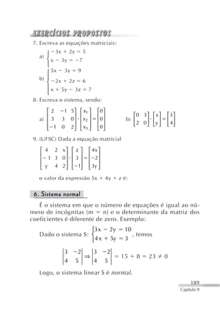 7. Escreva as equações matriciais:

   a) ⎧ 3x 2y 5
      ⎨ x 3y   7
      ⎩
      ⎧ 5x 3y 9
   b) ⎪ 2x 2z 6
      ⎨
      ⎪ x 5y 3z 7
      ⎩
 8. Escreva o sistema, sendo:

      ⎡2   1 5⎤ ⎡ x1 ⎤         ⎡0 ⎤
      ⎢       ⎥ ⎢ ⎥            ⎢ ⎥                ⎡0 3⎤ ⎡ x ⎤    ⎡ 3⎤
   a) ⎢ 3 3 0 ⎥ ⎢ x2 ⎥         ⎢0 ⎥            b) ⎢     ⎥ ⎢ ⎥    ⎢ ⎥
      ⎢ 1 0 2⎥ ⎢ x3 ⎥          ⎢0 ⎥               ⎣ 2 0 ⎦ ⎣y ⎦   ⎣ 4⎦
      ⎣       ⎦ ⎣ ⎦            ⎣ ⎦
 9. (UFSC) Dada a equação matricial

    ⎡ 4 2 x⎤ ⎡ z ⎤     ⎡ 4x ⎤
    ⎢       ⎥ ⎢ ⎥      ⎢ ⎥
    ⎢  1 3 0⎥ ⎢ 3 ⎥    ⎢ 2⎥
    ⎢ y 4 2 ⎥ ⎢ 1⎥     ⎢ 3y ⎥
    ⎣       ⎦ ⎣ ⎦      ⎣ ⎦
   o valor da expressão 5x            4y    z é:


 6. Sistema normal
   É o sistema em que o número de equações é igual ao nú-
mero de incógnitas (m      n) e o determinante da matriz dos
coeficientes é diferente de zero. Exemplo:
                     ⎧3 x              2y     10
   Dado o sistema S: ⎨                             , temos
                     ⎩4 x              5y     3

             3     2       3          2
                       ⇒                     15     8   23       0
             4    5        4      5
   Logo, o sistema linear S é normal .
                                                                             189
                                                                        Capítulo 9
 