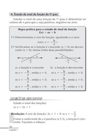 4. Estudo de sinal da função do 1º grau
                                  -
   Estudar o sinal de uma função do 1º grau é determinar os
valores de x para que y seja positivo, negativo ou zero.

             Regra prática para o estudo de sinal da função
                             f(x) ax b
 1º) Determinamos a raiz da função, igualando-a a zero:
                                   b
                       (raiz: x      )
                                   a
 2º) Verificamos se a função é crescente (a  0) ou decres-
     cente (a 0); temos então duas possibilidades:


                      b                                 b
                      a                                 a

       a) a função    é crescente        b) a função   é decrescente
                 b                                 b
       se x           , então y     0.   se x          , então y   0.
                 a                                 a
                 b                                 b
       se x           , então y     0.   se x          , então y   0.
                 a                                 a
                 b                                 b
       se x           , então y     0.   se x          , então y   0.
                 a                                 a




     Estude o sinal das funções:
     a) y 3x 1
                                                       1
 Resolução: A raiz da função: 3x           1   0⇒x
                                                       3
     Como o coeficiente de x é positivo (a 5 3), a função é cres-
     cente. Façamos o esboço:
20
Capítulo 1
 