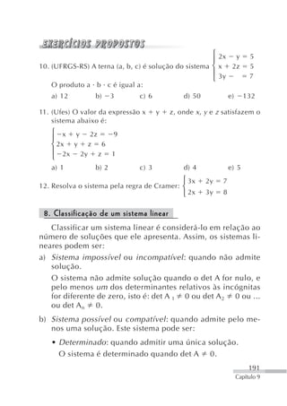 ⎧ 2x y             5
                                                      ⎪
10. (UFRGS-RS) A terna (a, b, c) é solução do sistema ⎨ x 2z             5
                                                      ⎪ 3y 4Z            7
                                                      ⎩
   O produto a b c é igual a:
   a) 12         b)     3      c) 6           d) 50            e)     132

11. (Ufes) O valor da expressão x     y   z, onde x , y e z satisfazem o
    sistema abaixo é:
   ⎧ x y 2z   9
   ⎪
   ⎨ 2x y z 6
   ⎪ 2x 2y z 1
   ⎩
   a) 1          b) 2          c) 3           d) 4             e) 5
                                              ⎧ 3x    2y   7
12. Resolva o sistema pela regra de Cramer: ⎨
                                              ⎩ 2x    3y   8


 8. Classificação de um sistema linear
   Classificar um sistema linear é considerá-lo em relação ao
número de soluções que ele apresenta. Assim, os sistemas li-
neares podem ser:
a) Sistema impossível ou incompatível : quando não admite
   solução.
   O sistema não admite solução quando o det A for nulo, e
   pelo menos um dos determinantes relativos às incógnitas
   for diferente de zero, isto é: det A 1 0 ou det A 2 0 ou ...
   ou det A n 0.
b) Sistema possível ou compatível : quando admite pelo me-
   nos uma solução. Este sistema pode ser:
   • Determinado : quando admitir uma única solução.
     O sistema é determinado quando det A 0.
                                                                         191
                                                                    Capítulo 9
 