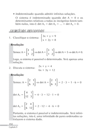 • Indeterminado : quando admitir infinitas soluções.
        O sistema é indeterminado quando det A            0 e os
        determinantes relativos a todas às incógnitas forem tam-
        bém nulos, isto é: det A 1 det A 2 ... det A n 0.



                          ⎧ 3x y           9
1. Classifique o sistema: ⎨
                          ⎩ x 2y           8
 Resolução:

                  ⎡3 1⎤             ⎡3 1⎤
      Temos: A    ⎢    ⎥ ⇒ det A    ⎢    ⎥ ⇒ det A   5 ⇒ det A   0.
                  ⎣ 1 2⎦            ⎣ 1 2⎦
   Logo, o sistema é possível e determinado. Terá apenas uma
   solução.
                        2x y 4
2. Discuta o sistema:
                        6x 3y 12
 Resolução:

                   ⎡2 1⎤              ⎡2 1⎤
      Temos: A     ⎢    ⎥ ⇒ det A     ⎢    ⎥       2 3   1 6     0
                   ⎣ 6 3⎦             ⎣6 3 ⎦

                 ⎡ 4 1⎤
      det A 1    ⎢     ⎥   4 3      12 1       0
                 ⎣12 3 ⎦

                 ⎡2 4 ⎤
      det A 2    ⎢     ⎥   2 12      4 6       0
                 ⎣6 12 ⎦
      Portanto, o sistema é possível e indeterminado. Terá infini-
      tas soluções, isto é, uma infinidade de pares ordenados sa-
      tisfazem o sistema dado.
192
Capítulo 9
 