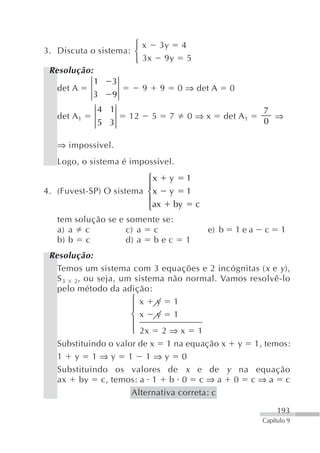 ⎧ x 3y 4
3. Discuta o sistema: ⎨
                      ⎩ 3x 9y 5
 Resolução:
            1    3
   det A                9 9 0 ⇒ det A                 0
            3    9
             4 1                                                7
   det A 1          12    5    7       0⇒x        det A 1         ⇒
             5 3                                                0

   ⇒ impossível.
   Logo, o sistema é impossível.
                         ⎧x    y       1
                         ⎪
4. (Fuvest-SP) O sistema ⎨ x   y       1
                         ⎪ax      by       c
                         ⎩
   tem solução se e somente se:
   a) a c           c) a c                     e) b       1ea   c     1
   b) b c           d) a b e c         1
 Resolução:
   Temos um sistema com 3 equações e 2 incógnitas ( x e y ),
   S 3 2, ou seja, um sistema não normal. Vamos resolvê-lo
   pelo método da adição:
                      ⎧ x y 1
                      ⎪
                      ⎨ x y 1
                      ⎪
                      ⎩ 2x 2 ⇒ x 1
   Substituindo o valor de x 1 na equação x y 1, temos:
   1 y 1⇒y 1 1⇒y 0
   Substituindo os valores de x e de y na equação
   ax by c, temos: a 1 b 0 c ⇒ a 0 c ⇒ a c
                      Alternativa correta: c

                                                                     193
                                                                Capítulo 9
 