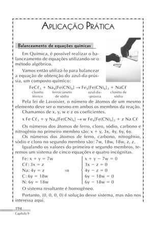 APLICAÇÃO PRÁTICA
 Balanceamento de equações químicas
    Em Química, é possível realizar o ba-
lanceamento de equações utilizando-se o
método algébrico.
    Vamos então utilizá-lo para balancear
a equação de obtenção do azul-da-prús-
sia, um composto químico:
       FeC 3 Na 4[Fe(CN) 6] → Fe 4[Fe(CN) 6] 3                 NaC
             cloreto      ferrocianeto       azul-da-    cloreto de
             férrico        de sódio         -prússia      sódio
   Pela lei de Lavoisier, o número de átomos de um mesmo
elemento deve ser o mesmo em ambos os membros da reação.
   Chamamos de x, y, w e z os coeficientes.
      x Fe C    3      y Na 4[Fe(CN) 6] → w Fe 4[Fe(CN) 6] 3     z Na C
    Os números dos átomos de ferro, cloro, sódio, carbono e
nitrogênio no primeiro membro são: x y, 3x, 4y, 6y, 6y.
    Os números dos átomos de ferro, carbono, nitrogênio,
sódio e cloro no segundo membro são: 7w, 18w, 18w, z, z.
    Igualando os valores do primeiro e segundo membros, te-
remos um sistema de cinco equações e quatro incógnitas.
    Fe: x y 7w                     ⎧ x y 7w 0
    C : 3x z                       ⎪ 3x z 0
                                   ⎪
    Na: 4y z               ⇒       ⎨ 4y z 0
    C: 6y 18w                      ⎪ 6y 18w 0
                                   ⎪
    N: 6y 18w                      ⎩ 6y 18w 0
    O sistema resultante é homogêneo.
    Portanto, (0, 0, 0, 0) é solução desse sistema, mas não nos
interessa aqui.
194
Capítulo 9
 