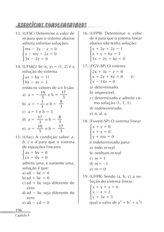 13. (UFSC) Determine o valor de      16. (UFPB) Determinar o valor
    m para que o sistema abaixo          de k para que o sistema linear
    admita infinitas soluções:           abaixo não tenha solução:
    ⎧ mx 2y z 0                          ⎧ x 2y 2z 1
    ⎪ x my 2z 0                          ⎪ x y 6z 1
    ⎨                                    ⎨
    ⎪ 3x 2y 0                            ⎪ 5x 2y k z 0
    ⎩                                    ⎩
14. (UFMG) Se (x, y) (1, 2) é a      17. (FGV-SP) O sistema
    solução do sistema                   ⎧ 2x 3y z 0
                                         ⎪
    ⎧ ax by 11                           ⎨ x 2y 4z 0            é:
    ⎨ bx ay 3                            ⎪ x 14z 0
    ⎩                                    ⎩
    então os valores de a e b são:       a) determinado.
               19          17            b) impossível.
    a) a           eb
                5           5            c) determinado e admite co-
               1          8                 mo solução (1, 1, 1).
    b) a          eb
               3          3
                                         d) indeterminado.
    c) a 1 e b 5                         e) n. d. a.
             17          8
    d) a          eb                 18. (Fuvest-SP) O sistema linear
              3          3
             19          17              ⎧x y 0
    e) a
              5
                  eb
                          5              ⎪x z 0
                                         ⎨
                                         ⎪ y mz 0
15. (Ufac) A condição sobre a ,          ⎩
    b , c e d para que o sistema         é indeterminado para:
    de equações lineares                 a) todo m real
    ⎧ ax by 0                            b) nenhum m real
    ⎨
    ⎩ cx dy 0                            c) m 1
    admita uma, e somente uma,           d) m     1
    solução é que:                       e) m 0
    a) ad bc 0
    b) ad bc 0                       19. (UFPB) Sendo (a, b, c) a so-
    c) ad    bc seja diferente de        lução do sistema linear:
       zero                              ⎧x y z 6
                                         ⎪x z 2
    d) ad    bc seja diferente de        ⎨
                                         ⎪ y 3z 5
       zero                              ⎩
    e) ab cd 0                           qual o valor de a2 b2 c2?
196
Capítulo 9
 