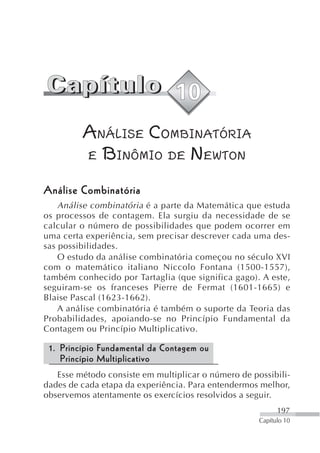 ANÁLISE COMBINATÓRIA
         E BINÔMIO DE NEWTON

Análise Combinatória
    Análise combinatória é a parte da Matemática que estuda
os processos de contagem. Ela surgiu da necessidade de se
calcular o número de possibilidades que podem ocorrer em
uma certa experiência, sem precisar descrever cada uma des-
sas possibilidades.
    O estudo da análise combinatória começou no século XVI
com o matemático italiano Niccolo Fontana (1500-1557),
também conhecido por Tartaglia (que significa gago). A este,
seguiram-se os franceses Pierre de Fermat (1601-1665) e
Blaise Pascal (1623-1662).
    A análise combinatória é também o suporte da Teoria das
Probabilidades, apoiando-se no Princípio Fundamental da
Contagem ou Princípio Multiplicativo.

 1. Princípio Fundamental da Contagem ou
    Princípio Multiplicativo
   Esse método consiste em multiplicar o número de possibili-
dades de cada etapa da experiência. Para entendermos melhor,
observemos atentamente os exercícios resolvidos a seguir.
                                                           197
                                                     Capítulo 10
 