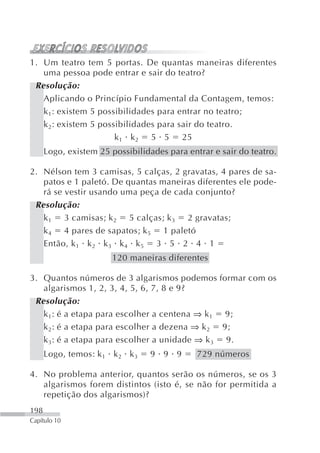 1. Um teatro tem 5 portas. De quantas maneiras diferentes
   uma pessoa pode entrar e sair do teatro?
 Resolução:
   Aplicando o Princípio Fundamental da Contagem, temos:
   k 1: existem 5 possibilidades para entrar no teatro;
   k 2: existem 5 possibilidades para sair do teatro.
                      k 1 k 2 5 5 25
      Logo, existem 25 possibilidades para entrar e sair do teatro.

2. Nélson tem 3 camisas, 5 calças, 2 gravatas, 4 pares de sa-
   patos e 1 paletó. De quantas maneiras diferentes ele pode-
   rá se vestir usando uma peça de cada conjunto?
 Resolução:
   k 1 3 camisas; k 2 5 calças; k 3 2 gravatas;
   k 4 4 pares de sapatos; k 5 1 paletó
   Então, k 1 k 2 k 3 k 4 k 5 3 5 2 4 1
                       120 maneiras diferentes

3. Quantos números de 3 algarismos podemos formar com os
   algarismos 1, 2, 3, 4, 5, 6, 7, 8 e 9?
 Resolução:
   k 1: é a etapa para escolher a centena ⇒ k 1 9;
   k 2: é a etapa para escolher a dezena ⇒ k 2 9;
   k 3: é a etapa para escolher a unidade ⇒ k 3 9.
      Logo, temos: k 1 k 2 k 3   9 9 9        729 números

4. No problema anterior, quantos serão os números, se os 3
   algarismos forem distintos (isto é, se não for permitida a
   repetição dos algarismos)?
198
Capítulo 10
 