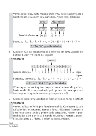 Vamos supor que, neste mesmo problema, não seja permitida a
      repetição de letras nem de algarismos. Neste caso, teremos:
                               Letras   Algarismos

                               1ª 2ª    1º 2º 3º 4º

              Possibilidades   26 25    10 9 8 7

      Logo, k 1 k 2 k 3 k 4 k 5 k 6     26 25 10 9 8 7
                        3.276.000 possibilidades

6. Quantos são os prognósticos possíveis em uma aposta de
   Loteria Esportiva (com 13 jogos)?
 Resolução:
                                Jogos

                         1 2 3 4 5 6 7 8 9 10 11 12 13

      Possibilidades     3 3 3 3 3 3 3 3 3 3 3 3 3       Jogo
                                                         triplo
      Portanto, temos: k 1 k 2 k 3 ... k 13    3 3 3 ... 3
                   3 13 1.594.323 possibilidades
      (Claro que, se você quiser jogar com a certeza de ganhar,
      basta multiplicar o resultado pelo preço de uma aposta e
      terá a quantia que deverá ser gasta para isso!)

7. Quantos anagramas podemos formar com o nome PEDRO?
 Resolução:
   Vamos aplicar o Princípio Fundamental da Contagem para o
   cálculo dos anagramas. Temos 5 letras distintas: fixando-se
   uma letra como sendo a primeira do anagrama, restam 4 pos-
   sibilidades para a 2ª letra. Fixando-se 2 letras, restam 3 possi-
   bilidades para a 3ª letra, e assim sucessivamente.
200
Capítulo 10
 