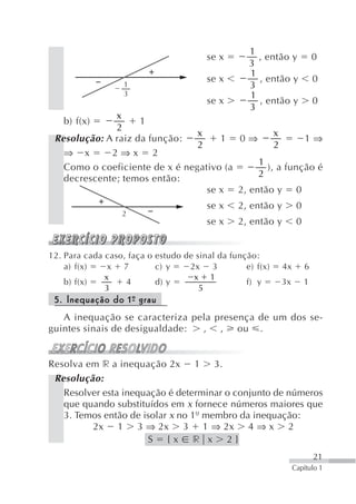 1
                                        se x         , então y             0
                                                   3
                                                   1
                                        se x         , então y             0
                   1                               3
                   3                               1
                                        se x         , então y             0
                                                   3
              x
   b) f(x)          1
              2
                                x               x
 Resolução: A raiz da função:        1 0⇒              1⇒
                                2               2
   ⇒ x       2⇒x 2
                                            1
   Como o coeficiente de x é negativo (a      ), a função é
   decrescente; temos então:                2
                                  se x 2, então y 0
                                        se x    2, então y         0
                   2
                                        se x    2, então y         0


12. Para cada caso, faça o estudo de sinal da função:
    a) f(x)    x 7         c) y    2x 3           e) f(x)    4x        6
              x                     x 1
    b) f(x)        4       d) y                   f) y      3x         1
              3                       5
 5. Inequação do 1º grau
                  -
   A inequação se caracteriza pela presença de um dos se-
guintes sinais de desigualdade: , , ou .


Resolva em r a inequação 2x 1 3.
 Resolução:
   Resolver esta inequação é determinar o conjunto de números
   que quando substituídos em x fornece números maiores que
   3. Temos então de isolar x no 1º membro da inequação:
         2x 1 3 ⇒ 2x 3 1 ⇒ 2x 4 ⇒ x 2
                      S {x r x 2}
                                                                           21
                                                                  Capítulo 1
 
