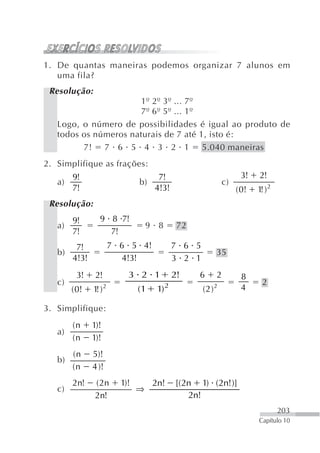 1. De quantas maneiras podemos organizar 7 alunos em
   uma fila?
 Resolução:
                      1º 2º 3º ... 7º
                      7º 6º 5º ... 1º
   Logo, o número de possibilidades é igual ao produto de
   todos os números naturais de 7 até 1, isto é:
         7! 7 6 5 4 3 2 1 5.040 maneiras
2. Simplifique as frações:
        9!                          7!                          3!    2!
   a)                         b)                          c)
        7!                         4!3!                        ( 0!   1 )2
                                                                       !
 Resolução:
      9!         9 8 7!
   a)                             9 8       72
      7!           7!
         7!           7 6 5 4!             7 6 5
   b)                                                 35
        4!3!            4!3!               3 2 1
         3!     2!        3 2 1            2!    6    2         8
   c)                                                                  2
        ( 0!   1 )2
                !             (1    1) 2           (2)2         4

3. Simplifique:
        (n     1)!
   a)
        (n     1)!
        (n     5)!
   b)
        (n     4 )!
        2n!     ( 2n    1)!        2n!     [(2n 1) (2n!)]
   c)                         ⇒
                2n!                           2n!
                                                                             203
                                                                      Capítulo 10
 
