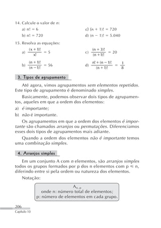 14. Calcule o valor de n :
      a) n!      6                         c) (n      1)!          720
      b) n!      720                       d) (n      1)!          5.040
15. Resolva as equações:
           (x        1)!                        (n        3)!
      a)                   5               c)                           20
                x!                              (n        1)!
           (n        1)!                        n!        (n      1)!        1
      b)                   56              d)
           (n        1)!                             (n        1)!           8

 3. Tipos de agrupamento
    Até agora, vimos agrupamentos sem elementos repetidos .
Este tipo de agrupamento é denominado simples .
    Basicamente, podemos observar dois tipos de agrupamen-
tos, aqueles em que a ordem dos elementos:
a) é importante;
b) não é importante.
    Os agrupamentos em que a ordem dos elementos é impor-
tante são chamados arranjos ou permutações . Diferenciamos
esses dois tipos de agrupamentos mais adiante.
    Quando a ordem dos elementos não é importante temos
uma combinação simples .

 4. Arranjos simples
    Em um conjunto A com n elementos, são arranjos simples
todos os grupos formados por p dos n elementos com p     n,
diferindo entre si pela ordem ou natureza dos elementos.
    Notação:
                                      A n, p
                        onde n: número total de elementos;
                     p: número de elementos em cada grupo.

206
Capítulo 10
 