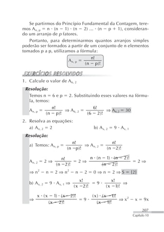 Se partirmos do Princípio Fundamental da Contagem, tere-
mos A n, p  n (n     1) (n    2) ... (n  p   1), consideran-
do um arranjo de p fatores.
   Portanto, para determinarmos quantos arranjos simples
poderão ser formados a partir de um conjunto de n elementos
tomados p a p, utilizamos a fórmula:
                                                 n!
                                  A n, p
                                            (n        p )!


1. Calcule o valor de A 6, 2
 Resolução:
   Temos n 6 e p                  2. Substituindo esses valores na fórmu-
   la, temos:
                    n!                               6!
   A n, p                       ⇒ A 6, 2                         ⇒ A 6,2          30
               (n        p )!                   (6        2 )!
2. Resolva as equações:
   a) A n, 2 2                                       b) A x, 2         9 A x, 1
 Resolução:
                                    n!                              n!
   a) Temos: A n, p                       ⇒ A n, 2
                                 ( n p )!                        ( n 2 )!

                            n!                   n (n            1) ( n          2 )!
   A n, 2      2⇒                          2⇒                                                 2⇒
                         ( n 2 )!                             ( n 2 )!
   ⇒ n2        n      2 ⇒ n2           n    2        0⇒n              2⇒S               {2}
                                        x!                            x!
   b) A x, 2       9 A x, 1 ⇒                             9                      ⇒
                                     ( x 2 )!                    (x        1)!

        x (x          1) ( x       2 )!              ( x ) ( x 1)!
   ⇒                                        9                      ⇒ x2                   x     9x
                   ( x 2 )!                              ( x 1)!
                                                                                               207
                                                                                         Capítulo 10
 