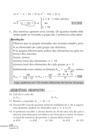 ⇒ x2    x   9x      0 ⇒ x2     10x       0⇒
                          ⎧ x 0 → não satisfaz
                          ⎪
   ⇒ x (x 10) 0 ⇒ ⎨ ou                               S {10}
                          ⎪ x 10
                          ⎩
3. Dez meninas apostam uma corrida. De quantos modos dife-
   rentes pode ser formado o grupo das 3 primeiras colocadas?
 Resolução:
   Observe que os grupos formados são arranjos simples, pois:
   • os elementos de cada grupo são distintos;
   • os grupos diferem pela ordem dos elementos ou pela na-
   tureza dos mesmos.
   Assim, temos:
   número total dos elementos: n 10
   número total dos elementos de cada grupo: p 3
                                                  n!
   Substituindo esses valores na fórmula An, p          , temos:
                                               ( n p )!
               10!                 10!    10 9 8 7!
   A10,3              ⇒ A10, 3                             720
            (10 3)!                 7!         7!
      Logo, podemos ter 720 modos diferentes de formar tal grupo.



16. Calcule o valor de:
    a) A 10, 3                             b) A 3,2
17. Resolva a equação: A x, 2   4x    6
18. (Fuvest-SP) Calcule quantos números múltiplos de 3, de 4 algaris-
    mos distintos, podem ser formados com 2, 3, 4, 6 e 9.
19. O professor escolhe 2 alunos dentre os 30 de uma sala de aula e
    oferece uma bola para um deles e um livro para o outro. O núme-
    ro total de maneiras de premiar 2 alunos desta classe é:
    a) 870         c) 650        e) 324           b) 435      d) 325
208
Capítulo 10
 