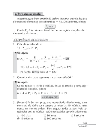 5. Permutações simples
    A permutação é um arranjo de ordem máxima, ou seja, faz uso
de todos os elementos do conjunto (p n!). Desta forma, temos:
                        P n n!
   Onde P n é o número total de permutações simples de n
elementos distintos.



1. Calcule o valor de n:
   12 A 5, 2 2 P n
 Resolução:
                    5!            5!   5 4 3!
   b) A 5, 2                                       20
               (5        2 )!     3!     3!
                                       240
       12 20        2 Pn ⇒ Pn               ⇒ Pn    120
                                        2
       Portanto, n        5 pois 5!     120

2. Quantos são os anagramas da palavra AMOR?
 Resolução:
   Como temos 4 letras distintas, então o arranjo é uma per-
   mutação simples, onde:
   n    4 ⇒ Pn       P4         4! 4 3 2 1         24
                                 24 anagramas

3. (Fuvest-SP) Em um programa transmitido diariamente, uma
   emissora de rádio toca sempre as mesmas 10 músicas, mas
   nunca na mesma ordem. Para esgotar todas as possíveis se-
   qüências dessas músicas, serão necessários aproximadamente:
   a) 100 dias           b) 10 anos               c) 1 século
   d) 10 séculos         e) 100 séculos
                                                                209
                                                          Capítulo 10
 