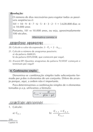 Resolução:
   O número de dias necessários para esgotar todas as possí-
   veis seqüências é:
   10! 10 9 8 7 6 5 4 3 2 1 3.628.800 dias ⇒
   ⇒ 10.000 anos
   Portanto, 10! ⇒ 10.000 anos, ou seja, aproximadamente
   100 séculos.
                    Alternativa correta: e


20. Calcule o valor da expressão: 3 P 2    2 A 10, 3
21. Calcule o número de anagramas possíveis:
    a) da palavra AMIGO;
    b) da palavra ESTUDAR, que comecem por vogal.
22. (Fuvest-SP) Quantos anagramas da palavra FUVEST começam e
    terminam por vogal?


 6. Combinações simples
    Denomina-se combinação simples todo subconjunto for-
mado por p dos n elementos de um conjunto. Difere do arran-
jo porque, aqui, a ordem não é importante.
    Para determinarmos a combinação simples de n elementos
tomados p a p, utilizamos a fórmula:
                                     n!
                       C n, p
                                p!( n p )!



1. Calcule:
                                           C 7, 3      C 6, 4
      a) C 8, 2                       b)
                                                C 5, 2
210
Capítulo 10
 