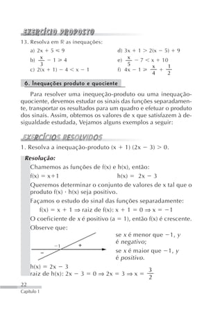 13. Resolva em r as inequações:
     a) 2x    5    9                 d) 3x   1   2(x   5)    9
         x                               x
     b)       1    4                 e)      7   x     10
         3                               5       x       1
     c) 2(x   1)       4   x   1     f) 4x   1
                                                 4       2
 6. Inequações produto e quociente
     Para resolver uma inequeção-produto ou uma inequação-
quociente, devemos estudar os sinais das funções separadamen-
te, transportar os resultados para um quadro e efetuar o produto
dos sinais. Assim, obtemos os valores de x que satisfazem à de-
sigualdade estudada, Vejamos alguns exemplos a seguir:



1. Resolva a inequação-produto (x      1) (2x    3)    0.
 Resolução:
   Chamemos as funções de f(x) e h(x), então:
   f(x) x 1                         h(x)    2x 3
   Queremos determinar o conjunto de valores de x tal que o
   produto f(x) h(x) seja positivo.
   Façamos o estudo do sinal das funções separadamente:
       f(x) x 1 ⇒ raiz de f(x): x 1 0 ⇒ x              1
   O coeficiente de x é positivo (a 1), então f(x) é crescente.
   Observe que:
                                   se x é menor que 1, y
                                   é negativo ;
             1
                                   se x é maior que 1, y
                                   é positivo .
   h(x) 2x 3
                                                3
   raiz de h(x): 2x 3 0 ⇒ 2x 3 ⇒ x
                                                2
22
Capítulo 1
 