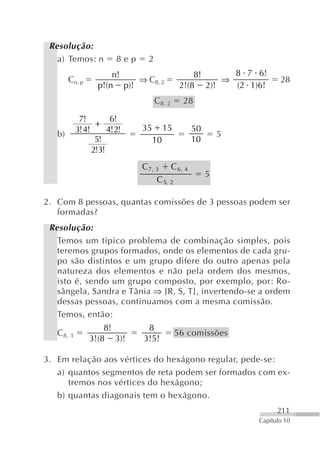 Resolução:
   a) Temos: n            8ep    2
                       n!                           8!     8 7 6!
        Cn, p               ⇒ C8, 2                      ⇒             28
                   p!(n p)!                     2!(8 2)!   (2 1)6!
                                     C 8, 2      28

             7!         6!
                   +            35        15
            3! 4!      4! 2!                      50
   b)                                                      5
                   5!                10           10
                  2!3!
                                C7, 3 C 6, 4
                                                       5
                                    C 5, 2

2. Com 8 pessoas, quantas comissões de 3 pessoas podem ser
   formadas?
 Resolução:
   Temos um típico problema de combinação simples, pois
   teremos grupos formados, onde os elementos de cada gru-
   po são distintos e um grupo difere do outro apenas pela
   natureza dos elementos e não pela ordem dos mesmos,
   isto é, sendo um grupo composto, por exemplo, por: Ro-
   sângela, Sandra e Tânia ⇒ {R, S, T}, invertendo-se a ordem
   dessas pessoas, continuamos com a mesma comissão.
   Temos, então:
                    8!           8
   C 8, 3                                      56 comissões
                3!(8 3)!        3!5!

3. Em relação aos vértices do hexágono regular, pede-se:
   a) quantos segmentos de reta podem ser formados com ex-
      tremos nos vértices do hexágono;
   b) quantas diagonais tem o hexágono.
                                                                      211
                                                                Capítulo 10
 