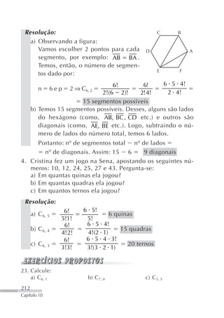 Resolução:                                             C     B
   a) Observando a figura:
      Vamos escolher 2 pontos para cada           D               A
      segmento, por exemplo: AB BA .
      Temos, então, o número de segmen-
                                                        E     F
      tos dado por:
                                  6!         6!     6 5 4!
         n    6ep   2 ⇒ C6, 2
                              2!(6 2)!      2! 4!     2 4!
                        15 segmentos possíveis
      b) Temos 15 segmentos possíveis. Desses, alguns são lados
         do hexágono (como, AB, BC , CD etc.) e outros são
         diagonais (como, AE, BE etc.). Logo, subtraindo o nú-
         mero de lados do número total, temos 6 lados.
      Portanto: nº de segmentos total nº de lados
         nº de diagonais. Assim: 15 6      9 diagonais
4. Cristina fez um jogo na Sena, apostando os seguintes nú-
   meros: 10, 12, 24, 25, 27 e 43. Pergunta-se:
   a) Em quantas quinas ela jogou?
   b) Em quantas quadras ela jogou?
   c) Em quantos ternos ela jogou?
 Resolução:
                   6!    6 5!
      a) C 6, 5                        6 quinas
                  5!1!    5!
                   6!     6 5     4!
      b) C 6, 4                        15 quadras
                  4!2!    4!(2    1)
                   6!     6 5     4 3!
      c) C 6, 3                          20 ternos
                  3!3!    3!(3    2 1)


23. Calcule:
    a) C 6, 1              b) C 7, 0              c) C 5, 5
212
Capítulo 10
 