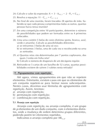 24. Calcule o valor da expressão: X        3 A 10, 2   2 P4   C 10, 1
25. Resolva a equação: 11 C x, 2      Cx    2, 4

26. No final de uma reunião, foram trocados 28 apertos de mão. Sa-
    bendo-se que cada pessoa cumprimentou todas as outras, quantas
    pessoas havia nessa reunião?
27. Em uma competição entre 10 participantes, determine o número
    de possibilidades que podem ser formadas entre os 4 primeiros
    colocados.
28. Uma urna contém 5 bolas de cores distintas (preta, branca, azul,
    verde e amarela). Calcule as possibilidades diferentes:
    a) se retirarmos 3 bolas de uma só vez;
    b) se retirarmos 3 bolas, uma de cada vez e recolocando na urna
       as sorteadas.
29. a) Quantas retas são determinadas por 7 pontos coplanares, dos
       quais 3 estão em linha reta?
    b) Calcule o número de diagonais de um decágono regular.
30. Retirando-se 5 cartas de um baralho de 52 cartas, quantas possi-
    bilidades existem de saírem 3 valetes nesta retirada?

 7. Agrupamentos com repetição
   Até agora, vimos agrupamentos em que não se repetem
elementos. Entretanto, existem casos em que os elementos de
um conjunto repetem-se para formar novos subconjuntos.
Nestes casos, devemos usar fórmulas de agrupamentos com
repetição . Assim, teremos:
a) arranjo com repetição;
b) permutação com repetição;
c) combinação com repetição.
7.1 Arranjo com repetição
    Arranjo com repetição , ou arranjo completo, é um grupo
de p elementos de um dado conjunto, com n elementos distin-
tos, onde a mudança de ordem determina grupos diferentes,
podendo porém ter elementos repetidos.
    Indicamos o arranjo completo por AR n, p.
                                                                        213
                                                                Capítulo 10
 