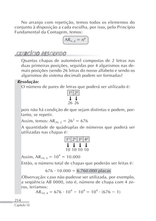 No arranjo com repetição, temos todos os elementos do
conjunto à disposição a cada escolha, por isso, pelo Princípio
Fundamental da Contagem, temos:
                            AR n, p   np



   Quantas chapas de automóvel compostas de 2 letras nas
   duas primeiras posições, seguidas por 4 algarismos nas de-
   mais posições (sendo 26 letras do nosso alfabeto e sendo os
   algarismos do sistema decimal) podem ser formadas?
 Resolução:
   O número de pares de letras que poderá ser utilizado é:
                           1º 2º

                              26 26
      pois não há condição de que sejam distintas e podem, por-
      tanto, se repetir.
      Assim, temos: AR 26, 2 26 2 676
      A quantidade de quádruplas de números que poderá ser
      utilizadas nas chapas é:
                            1º 2º 3º 4º

                            10 10 10 10
      Assim, AR 10, 4 10 4 10.000
      Então, o número total de chapas que poderão ser feitas é:
                     676 10.000 6.760.000 placas
      Observação : caso não pudesse ser utilizada, por exemplo,
      a seqüência AB 0000, isto é, número de chapa com 4 ze-
      ros, teríamos:
               AR 10, 4 676 10 4 10 4 10 4 (676 1)
214
Capítulo 10
 