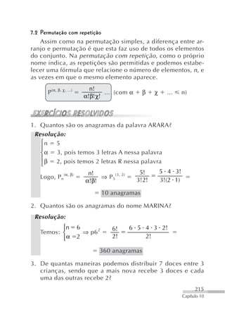 7.2 Permutação com repetição
    Assim como na permutação simples, a diferença entre ar-
ranjo e permutação é que esta faz uso de todos os elementos
do conjunto. Na permutação com repetição , como o próprio
nome indica, as repetições são permitidas e podemos estabe-
lecer uma fórmula que relacione o número de elementos, n, e
as vezes em que o mesmo elemento aparece.
                              n!
     P (α, β, χ, ...)               ... (com α      β   χ     ...     n)
                            α!β! χ!



1. Quantos são os anagramas da palavra ARARA?
 Resolução:
   ⎧n 5
   ⎪
   ⎨ α 3, pois temos 3 letras A nessa palavra
   ⎪ β 2, pois temos 2 letras R nessa palavra
   ⎩
               (α, β)        n!                   5!        5 4 3!
   Logo, P n                     ⇒ P 5(3, 2)
                            α!β!                 3!2!       3!(2 1)

                                     10 anagramas

2. Quantos são os anagramas do nome MARINA?
 Resolução:
          ⎧n            6               6!     6 5 4 3 2!
   Temos: ⎨                 ⇒ p6 2
          ⎩α            2               2!         2!

                                 360 anagramas

3. De quantas maneiras podemos distribuir 7 doces entre 3
   crianças, sendo que a mais nova recebe 3 doces e cada
   uma das outras recebe 2?
                                                                            215
                                                                      Capítulo 10
 