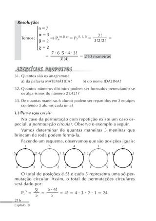 Resolução:
             ⎧n             7
             ⎪
             ⎪α             3                                           7!
      Temos: ⎨                  ⇒ Pn(α, β, χ)      P7(3, 2, 2)
             ⎪β             2                                         3!2!2!
             ⎪χ
             ⎩              2
                                7 6 5 4 3!
                                                             210 maneiras
                                   3!(4)



31. Quantos são os anagramas:
    a) da palavra MATEMÁTICA?                             b) do nome IDALINA?
32. Quantos números distintos podem ser formados permutando-se
    os algarismos do número 21.421?
33. De quantas maneiras 6 alunos podem ser repartidos em 2 equipes
    contendo 3 alunos cada uma?

7.3 Permutação circular
    No caso da permutação com repetição existe um caso es-
pecial, a permutação circular . Observe o exemplo a seguir.
    Vamos determinar de quantas maneiras 5 meninas que
brincam de roda podem formá-la.
    Fazendo um esquema, observamos que são posições iguais:
        1                   5                      4                   3                     2

5                 2 4                    1 3                 52                    4 1               3



    4         3         3            2         2         1        1            5         5       4

   O total de posições é 5! e cada 5 representa uma só per-
mutação circular. Assim, o total de permutações circulares
será dado por:
          5!    5 4!
   P c5                  4! 4 3 2 1 24
          5       5
216
Capítulo 10
 