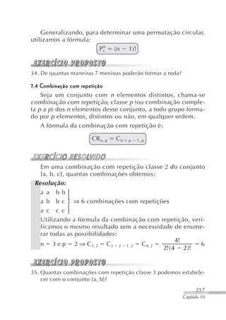 Generalizando, para determinar uma permutação circular,
utilizamos a fórmula:
                         n
                        Pc   (n 1)!


34. De quantas maneiras 7 meninas poderão formar a roda?

7.4 Combinação com repetição
    Seja um conjunto com n elementos distintos, chama-se
combinação com repetição, classe p (ou combinação comple-
ta p a p ) dos n elementos desse conjunto, a todo grupo forma-
do por p elementos, distintos ou não, em qualquer ordem.
    A fórmula da combinação com repetição é:

                      CR n, p   Cn   p   1, p




   Em uma combinação com repetição classe 2 do conjunto
   {a, b, c}, quantas combinações obtemos:
 Resolução:
   a a bb⎧
              ⎪
   a b b c ⎨ ⇒ 6 combinações com repetições
              ⎪
   a c c c⎩
   Utilizando a fórmula da combinação com repetição, veri-
   ficamos o mesmo resultado sem a necessidade de enume-
   rar todas as possibilidades:
                                                4!
   n 3 e p 2 ⇒ C3, 2 C3 2 1, 2 C4, 2                    6
                                           2!( 4 2 )!


35. Quantas combinações com repetição classe 3 podemos estabele-
    cer com o conjunto {a, b}?
                                                                 217
                                                           Capítulo 10
 