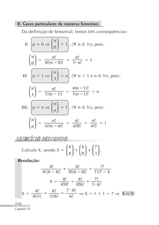 8. Casos particulares de números binomiais
      Da definição de binomial, temos três conseqüências:

                            ⎛ n⎞
          Ι)     p       0⇒ ⎜ ⎟      1 , (∀ n         n), pois:
                            ⎝ 0⎠

               ⎛ n⎞           n!             n!
               ⎜ 0⎟                                      1
               ⎝ ⎠        0!(n 0)!          1 n!

                            ⎛ n⎞
      ΙΙ)        p       1⇒ ⎜ ⎟      n , (∀ n         1en             n), pois:
                            ⎝ 1⎠

               ⎛ n⎞           n!        n(n        1)!
               ⎜ 1⎟                                              n
               ⎝ ⎠        1!(n 1)!      1(n        1)!

                            ⎛ n⎞
      ΙΙΙ)       p       n⇒ ⎜ ⎟      1 , (∀ n         n), pois:
                            ⎝ n⎠

               ⎛ n⎞           n!             n!          n!
               ⎜ n⎟                                                   1
               ⎝ ⎠        n!(n n)!          n!0!         n!1



                                     ⎛ 4⎞      ⎛ 6⎞          ⎛ 7⎞
      Calcule X, sendo X             ⎜ 4⎟      ⎜ 0⎟          ⎜ 1⎟ .
                                     ⎝ ⎠       ⎝ ⎠           ⎝ ⎠
 Resolução:
                             4!           6!                     7!
                         4!(4 4)!     0!(6 0)!                1!(7 1)
                                   4!      6!             7!
                            X
                                  4!0!    0!6!           1 6!
                  4!         6!      7 6!
      X                                    ⇒X                1        1   7⇒ X    9
                 4!(1)      (1)6!      6!
218
Capítulo 10
 