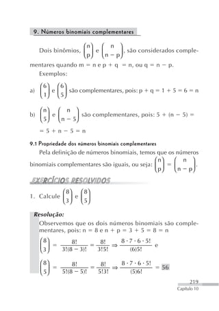 9. Números binomiais complementares

                  ⎛ n⎞  ⎛ n ⎞
   Dois binômios, ⎜ ⎟ e ⎜    ⎟ , são considerados comple-
                  ⎝ p⎠  ⎝ n p⎠
mentares quando m        nep    q    n, ou q       n       p.
  Exemplos:

   ⎛ 6⎞ ⎛ 6⎞
a) ⎜ ⎟ e ⎜ ⎟ são complementares, pois: p       q       1    5      6     n
   ⎝ 1⎠ ⎝ 5⎠

   ⎛ n⎞  ⎛ n ⎞
b) ⎜ ⎟ e ⎜      são complementares, pois: 5                (n     5)
   ⎝ 5⎠  ⎝ n 5⎟
              ⎠
      5   n     5   n

9.1 Propriedade dos números binomiais complementares
    Pela definição de números binomiais, temos que os números
                                                   ⎛ n⎞ ⎛ n ⎞
binomiais complementares são iguais, ou seja: ⎜ ⎟       ⎜ n p⎟ .
                                                   ⎝ p⎠ ⎝    ⎠


           ⎛ 8⎞  ⎛ 8⎞
1. Calcule ⎜ ⎟ e ⎜ ⎟
           ⎝ 3⎠  ⎝ 5⎠

 Resolução:
   Observemos que os dois números binomiais são comple-
   mentares, pois: n 8 e n p 3 5 8 n
   ⎛ 8⎞           8!       8!    8 7 6 5!
   ⎜ 3⎟                        ⇒          e
   ⎝ ⎠        3!(8 3)!    3!5!     (6)5!

   ⎛ 8⎞           8!       8!    8 7 6 5!
   ⎜ 5⎟                        ⇒                       56
   ⎝ ⎠        5!(8 5)!    5!3!     (5)6!
                                                                       219
                                                                Capítulo 10
 