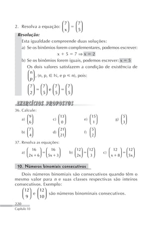 ⎛ 7⎞   ⎛ 7⎞
2. Resolva a equação: ⎜ ⎟      ⎜ 5⎟
                        ⎝ x⎠   ⎝ ⎠
 Resolução:
   Esta igualdade compreende duas soluções:
   a) Se os binômios forem complementares, podemos escrever:
                      x 5 7⇒x 2
   b) Se os binômios forem iguais, podemos escrever: x 5
      Os dois valores satisfazem a condição de existência de
      ⎛ n⎞
      ⎜ p⎟ , (n, p, n, e p n), pois:
      ⎝ ⎠
         ⎛ 7⎞   ⎛ 7⎞ ⎛ 7⎞         ⎛ 7⎞
         ⎜ 2⎟   ⎜ 5⎟ e ⎜ 5⎟       ⎜ 5⎟
         ⎝ ⎠    ⎝ ⎠ ⎝ ⎠           ⎝ ⎠


36. Calcule:
         ⎛ 9⎞             ⎛ 13⎞                   ⎛ 15⎞            ⎛ 5⎞
      a) ⎜ ⎟           c) ⎜ ⎟                  e) ⎜ ⎟           g) ⎜ ⎟
         ⎝ 6⎠             ⎝ 0⎠                    ⎝ 1⎠             ⎝ 3⎠
         ⎛ 7⎞             ⎛ 21⎞                   ⎛ 5⎞
      b) ⎜ ⎟           d) ⎜ ⎟                  f) ⎜ ⎟
         ⎝ 4⎠             ⎝ 21⎠                   ⎝ 2⎠
37. Resolva as equações:
         ⎛ 16 ⎞    ⎛ 16 ⎞              ⎛ 12⎞     ⎛ 12⎞       ⎛ 12 ⎞       ⎛ 12⎞
      a) ⎜     ⎟   ⎜ 5x 3⎟          b) ⎜ ⎟       ⎜ 3⎟     c) ⎜    ⎟       ⎜ 5x⎟
         ⎝ 2x 6⎠   ⎝     ⎠             ⎝ 2x⎠     ⎝ ⎠         ⎝ x 8⎠       ⎝ ⎠

 10. Números binomiais consecutivos
   Dois números binomiais são consecutivos quando têm o
mesmo valor para n e suas classes respectivas são inteiros
consecutivos. Exemplo:
   ⎛ 12⎞   ⎛ 12 ⎞
   ⎜ 9⎟  e ⎜ ⎟ são números binominais consecutivos.
   ⎝ ⎠     ⎝ 10 ⎠
220
Capítulo 10
 