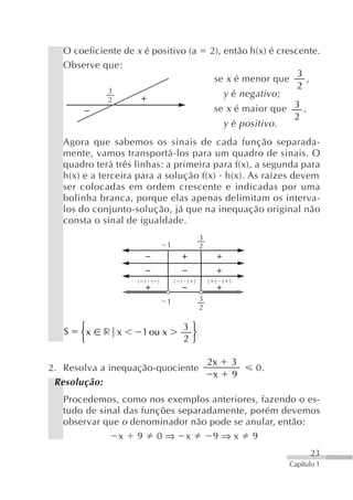 O coeficiente de x é positivo (a             2), então h(x) é crescente.
   Observe que:
                                                                        3
                                                 se x é menor que         ,
             3
                                                                        2
                                                     y é negativo ;
             2
                                                 se x é maior que 3 ,
                                                                  2
                                                   y é positivo .
   Agora que sabemos os sinais de cada função separada-
   mente, vamos transportá-los para um quadro de sinais. O
   quadro terá três linhas: a primeira para f(x), a segunda para
   h(x) e a terceira para a solução f(x) h(x). As raízes devem
   ser colocadas em ordem crescente e indicadas por uma
   bolinha branca, porque elas apenas delimitam os interva-
   los do conjunto-solução, já que na inequação original não
   consta o sinal de igualdade.
                                            3
                              1             2



                    ( ) ( )       ( ) ( )       ( ) ( )


                              1             3
                                            2

       ⎧                             3⎫
   S   ⎨x   r x       1 ou x          ⎬
       ⎩                             2⎭

                                                2x        3
2. Resolva a inequação-quociente                              0.
                                                 x        9
 Resolução:
   Procedemos, como nos exemplos anteriores, fazendo o es-
   tudo de sinal das funções separadamente, porém devemos
   observar que o denominador não pode se anular, então:
               x 9 0⇒ x             9⇒x 9
                                                                              23
                                                                      Capítulo 1
 