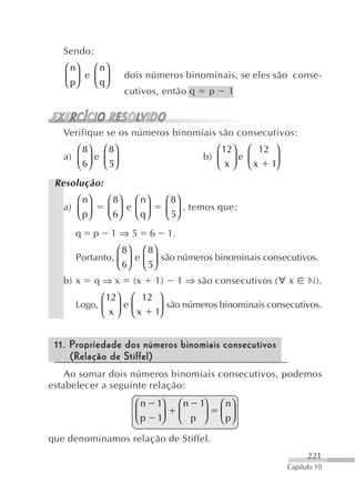 Sendo:
   ⎛ n⎞   ⎛ n⎞
   ⎜ p⎟ e ⎜ ⎟        dois números binominais, se eles são conse-
   ⎝ ⎠    ⎝ q⎠
                     cutivos, então q               p     1



   Verifique se os números binomiais são consecutivos:
      ⎛ 8⎞ ⎛ 8⎞                                    ⎛ 12⎞ ⎛ 12 ⎞
   a) ⎜ ⎟ e ⎜ ⎟                                 b) ⎜ ⎟ e ⎜    ⎟
      ⎝ 6⎠ ⎝ 5⎠                                    ⎝ x ⎠ ⎝ x 1⎠
 Resolução:
      ⎛ n⎞       ⎛ 8⎞ ⎛ n ⎞           ⎛ 8⎞
   a) ⎜ ⎟        ⎜ 6⎟ e ⎜ q ⎟         ⎜ 5⎟ , temos que:
      ⎝ p⎠       ⎝ ⎠ ⎝ ⎠              ⎝ ⎠
      q      p   1⇒5         6        1.
                ⎛ 8⎞ ⎛ 8⎞
      Portanto, ⎜ ⎟ e ⎜ ⎟ são números binominais consecutivos.
                ⎝ 6⎠ ⎝ 5⎠
   b) x      q⇒x        (x      1)         1 ⇒ são consecutivos (∀ x    n).
            ⎛ 12⎞ ⎛ 12 ⎞
      Logo, ⎜ ⎟ e ⎜       são números binominais consecutivos.
            ⎝  x ⎠ ⎝ x 1⎟
                        ⎠


 11. Propriedade dos números binomiais consecutivos
     (Relação de Stiffel)
    Ao somar dois números binomiais consecutivos, podemos
estabelecer a seguinte relação:
                        ⎛n       1⎞        ⎛ n 1⎞       ⎛ n⎞
                        ⎜p       1⎟        ⎜ p ⎟        ⎜ p⎟
                        ⎝         ⎠        ⎝    ⎠       ⎝ ⎠

que denominamos relação de Stiffel.
                                                                        221
                                                                  Capítulo 10
 