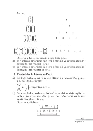 Assim:
                  ⎛ 0⎞
                  ⎜ 0⎟                                       1
                  ⎝ ⎠
                                                     1           1
              ⎛ 1⎞ ⎛ 1⎞
              ⎜ 0 ⎟ ⎜ 1⎟
              ⎝ ⎠ ⎝ ⎠                           1            2       1
           ⎛ 2⎞   ⎛ 2⎞   ⎛ 2⎞
           ⎜ 0⎟   ⎜ 1⎟   ⎜ 2⎟               1        3           3       1
           ⎝ ⎠    ⎝ ⎠    ⎝ ⎠
             ..............                         ..............
 ⎛ n ⎞ ⎛ n⎞ ⎛ n⎞ ⎛ n⎞ ⎛ n ⎞      ⎛ n⎞
 ⎜ 0 ⎟ ⎜ 1⎟ ⎜ 2⎟ ⎜ 3 ⎟ ⎜ 4 ⎟ ... ⎜ ⎟    0   1   2        3       4   ...      n
 ⎝ ⎠ ⎝ ⎠ ⎝ ⎠ ⎝ ⎠ ⎝ ⎠             ⎝ n⎠
   Observe a lei de formação nesse triângulo:
a) os números binomiais que têm o mesmo valor para n estão
   colocados na mesma linha;
b) os números binomiais que têm o mesmo valor para p estão
   colocados na mesma coluna.
12.1 Propriedades do Triângulo de Pascal
a) Em toda linha, o primeiro e o último elementos são iguais
    a 1, pois têm a forma:
    ⎛ n⎞   ⎛ n⎞
    ⎜ 0⎟ e ⎜ ⎟ , respectivamente.
    ⎝ ⎠    ⎝ n⎠
b) Em uma linha qualquer, dois números binomiais eqüidis-
   tantes dos extremos são iguais, pois são números bino-
   miais complementares.
   Observe as linhas:
                      1 5 10 10 5 1

                              1 6 15 20 15 6 1

                                                                               223
                                                                         Capítulo 10
 