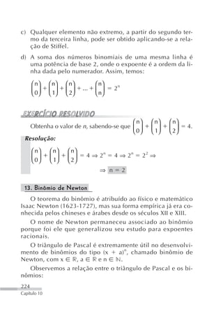 c) Qualquer elemento não extremo, a partir do segundo ter-
   mo da terceira linha, pode ser obtido aplicando-se a rela-
   ção de Stiffel.
d) A soma dos números binomiais de uma mesma linha é
   uma potência de base 2, onde o expoente é a ordem da li-
   nha dada pelo numerador. Assim, temos:

      ⎛ n⎞    ⎛ n⎞   ⎛ n⎞         ⎛ n⎞
      ⎜ 0⎟    ⎜ 1⎟   ⎜ 2⎟   ...   ⎜ n⎟    2n
      ⎝ ⎠     ⎝ ⎠    ⎝ ⎠          ⎝ ⎠



                                        ⎛ n⎞         ⎛ n⎞   ⎛ n⎞
   Obtenha o valor de n, sabendo-se que ⎜ ⎟          ⎜ 1⎟   ⎜ 2⎟   4.
                                        ⎝ 0⎠         ⎝ ⎠    ⎝ ⎠
 Resolução:

      ⎛ n⎞    ⎛ n⎞   ⎛ n⎞
      ⎜ 0⎟    ⎜ 1⎟   ⎜ 2⎟     4 ⇒ 2n      4 ⇒ 2n   22 ⇒
      ⎝ ⎠     ⎝ ⎠    ⎝ ⎠
                                    ⇒ n        2

 13. Binômio de Newton
    O teorema do binômio é atribuído ao físico e matemático
Isaac Newton (1623-1727), mas sua forma empírica já era co-
nhecida pelos chineses e árabes desde os séculos XII e XIII.
    O nome de Newton permaneceu associado ao binômio
porque foi ele que generalizou seu estudo para expoentes
racionais.
    O triângulo de Pascal é extremamente útil no desenvolvi-
mento de binômios do tipo (x      a) n , chamado binômio de
Newton, com x r, a r e n n.
    Observemos a relação entre o triângulo de Pascal e os bi-
nômios:
224
Capítulo 10
 