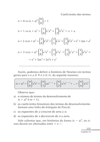Coeficientes dos termos
                               ⎛ 0⎞
      n     0 ⇒ (x         a)0 ⎜ ⎟         1
                               ⎝ 0⎠

                                   ⎛ 1⎞ 1 0           ⎛ 1⎞ 0 1
      n     1 ⇒ (x         a)1     ⎜ 0⎟ x a           ⎜ 1⎟ x a         x      a
                                   ⎝ ⎠                ⎝ ⎠

                                 ⎛ 2⎞ 2 0        ⎛ 2⎞ 1 1        ⎛ 2⎞ 0 2
      n    2 ⇒ (x       a)2      ⎜ 0⎟ x a        ⎜ 1⎟ x a        ⎜ 2⎟ x a          x2     2ax      a2
                                 ⎝ ⎠             ⎝ ⎠             ⎝ ⎠

                             ⎛ 3⎞                ⎛ 3⎞ 2 1          ⎛ 3⎞ 1 2             ⎛ 3⎞ 0 3
      n    3 ⇒ (x        a)3 ⎜ ⎟ x 3a 0          ⎜ 1⎟ x a          ⎜ 2⎟ x a             ⎜ 3⎟ x a
                             ⎝ 0⎠                ⎝ ⎠               ⎝ ⎠                  ⎝ ⎠
                      x3      3ax2       3a2x         a3

      ..............................................................................................

   Assim, podemos definir o binômio de Newton em termos
gerais para x e a r e n n, da seguinte maneira:

                 ⎛ n⎞ 0 n          ⎛ n⎞ n                  ⎛ n⎞ 2 n                     ⎛ n⎞ n 0
 (x       a)n    ⎜ 0⎟ a x          ⎜ 1⎟ ax
                                                  1
                                                           ⎜ 2⎟ a x
                                                                        2
                                                                             ...        ⎜ n⎟ a x
                 ⎝ ⎠               ⎝ ⎠                     ⎝ ⎠                          ⎝ ⎠

   Observe que:
a) o número de termos do desenvolvimento de
   (x a)n é (n 1);
b) os coeficientes binomiais dos termos do desenvolvimento
   formam uma linha do triângulo de Pascal;
c) os expoentes de a crescem de zero a n ;
d) os expoentes de x decrescem de n a zero.
   Vale salientar que, em binômios da forma (x                                          a) n, os si-
nais devem ser alternados entre e .
                                                                                                225
                                                                                          Capítulo 10
 
