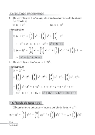 1. Desenvolva os binômios, utilizando a fórmula do binômio
   de Newton:
   a) (x 2) 2                    b) (x 1) 3
 Resolução:
                          ⎛ 2⎞ 2      ⎛ 2⎞ 1           ⎛ 2⎞
      a) (x      2) 2     ⎜ 0⎟ x      ⎜ 1⎟ x           ⎜ 2⎟    22
                          ⎝ ⎠         ⎝ ⎠              ⎝ ⎠

         1 x2           2 x 1        1 22        x2      2x      4
                          ⎛ 3⎞ 3     ⎛ 3⎞ 2             ⎛ 3⎞ 1 2            ⎛ 3⎞
      b) (x     1)3       ⎜ 0⎟ x     ⎜ 1⎟ x 1           ⎜ 2⎟ x 1            ⎜ 3⎟     13
                          ⎝ ⎠        ⎝ ⎠                ⎝ ⎠                 ⎝ ⎠
              3x 3      3x 2    3x    1
2. Desenvolva o binômio (x                  2) 4.
 Resolução:
   (x 2) 4
         ⎛ 4⎞ 4   0            ⎛ 4⎞ 3   1       ⎛ 4⎞ 2   2           ⎛ 4⎞ 1   3
         ⎜ 0⎟ x 2              ⎜ 1⎟ x 2         ⎜ 2⎟ x 2             ⎜ 3⎟ x 2
         ⎝ ⎠                   ⎝ ⎠              ⎝ ⎠                  ⎝ ⎠

         ⎛ 4⎞ 0   4
         ⎜ 4⎟ x 2              1 x4 1       4 x3 2            6 x2 4
         ⎝ ⎠
        4x1 8           1 1 16        x4        8x 3     24x 2       32x       16


 14. Fórmula do termo geral
      Observemos o desenvolvimento do binômio (x                             a) n:

                ⎛ n⎞ 0 n         ⎛ n⎞ n             ⎛ n⎞ 2 n                  ⎛ n⎞ n 0
(x     a)n      ⎜ 0⎟ a x         ⎜ 1⎟ ax
                                            1
                                                    ⎜ 2⎟ a x
                                                                 2
                                                                      ...     ⎜ n⎟ a x
                ⎝ ⎠              ⎝ ⎠                ⎝ ⎠                       ⎝ ⎠

226
Capítulo 10
 