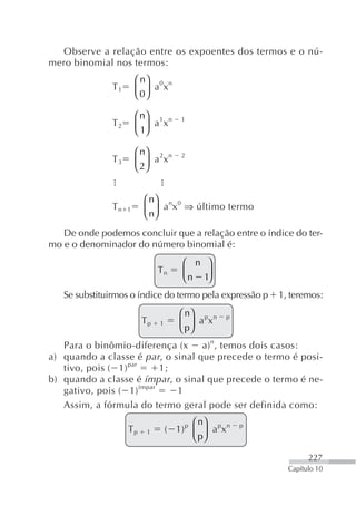 Observe a relação entre os expoentes dos termos e o nú-
mero binomial nos termos:
                        ⎛ n⎞ 0 n
               T1       ⎜ 0⎟ a x
                        ⎝ ⎠

                        ⎛ n⎞ 1 n      1
               T2       ⎜ 1⎟ a x
                        ⎝ ⎠

                        ⎛ n⎞ 2 n      2
               T3       ⎜ 2⎟ a x
                        ⎝ ⎠


                         ⎛ n⎞ n 0
               Tn   1    ⎜ n⎟ a x ⇒ último termo
                         ⎝ ⎠
   De onde podemos concluir que a relação entre o índice do ter-
mo e o denominador do número binomial é:
                                      ⎛ n    ⎞
                              Tn      ⎜n
                                      ⎝     1⎟
                                             ⎠
   Se substituirmos o índice do termo pela expressão p    1, teremos:
                                     ⎛ n⎞ p n    p
                         Tp   1      ⎜ p⎟ a x
                                     ⎝ ⎠
   Para o binômio-diferença (x a) n, temos dois casos:
a) quando a classe é par , o sinal que precede o termo é posi-
   tivo, pois ( 1) par     1;
b) quando a classe é ímpar , o sinal que precede o termo é ne-
   gativo, pois ( 1) ímpar    1
   Assim, a fórmula do termo geral pode ser definida como:
                                         ⎛ n⎞
                    Tp    1       ( 1) p ⎜ ⎟ a px n   p
                                         ⎝ p⎠

                                                                  227
                                                            Capítulo 10
 