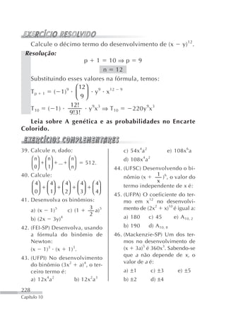 Calcule o décimo termo do desenvolvimento de (x y) 12.
 Resolução:
                       p 1 10 ⇒ p 9
                                n 12
   Substituindo esses valores na fórmula, temos:
                   ⎛ 12⎞
   T p 1 ( 1) 9 ⎜ ⎟ y 9 x 12 9
                   ⎝ 9⎠
                 12!
   T 10 ( 1)             y 9x 3 ⇒ T 10 220y 9x 3
                 9!3!
   Leia sobre A genética e as probabilidades no Encarte
Colorido.


39. Calcule n , dado:                  c) 54x 4a 2            e) 108x 6a
    ⎛ n ⎞ ⎛ n⎞      ⎛ n⎞               d) 108x 4a 2
    ⎜ 0 ⎟ ⎜ 1⎟  ... ⎜ ⎟   512.
    ⎝ ⎠ ⎝ ⎠         ⎝ n⎠            44. (UFSC) Desenvolvendo o bi-
40. Calcule:                                        1 6
                                        nômio (x      ) , o valor do
    ⎛ 4⎞ ⎛ 4⎞ ⎛ 4⎞ ⎛ 4⎞ ⎛ 4⎞                        x
                                        termo independente de x é:
    ⎜ 0⎟ ⎜ 1⎟ ⎜ 2⎟ ⎜ 3⎟ ⎜ 4⎟
    ⎝ ⎠ ⎝ ⎠ ⎝ ⎠ ⎝ ⎠ ⎝ ⎠             45. (UFPA) O coeficiente do ter-
41. Desenvolva os binômios:             mo em x12 no desenvolvi-
    a) (x 1) 5      c) (1
                           3 5
                             a)         mento de (2x2 x)10 é igual a:
                           2
    b) (2x 3y)4                        a) 180        c) 45        e) A 10, 2
42. (FEI-SP) Desenvolva, usando        b) 190        d) A 10, 8
    a fórmula do binômio de         46. (Mackenzie-SP) Um dos ter-
    Newton:                             mos no desenvolvimento de
    (x 1) 3 (x 1) 3.                    (x 3a)5 é 360x3. Sabendo-se
                                        que a não depende de x, o
43. (UFPI) No desenvolvimento
                                        valor de a é:
    do binômio (3x 2 a) 4, o ter-
    ceiro termo é:                     a) ±1          c) ±3         e) ±5
    a) 12x 4a 2     b) 12x 2a 3        b) ±2          d) ±4
228
Capítulo 10
 