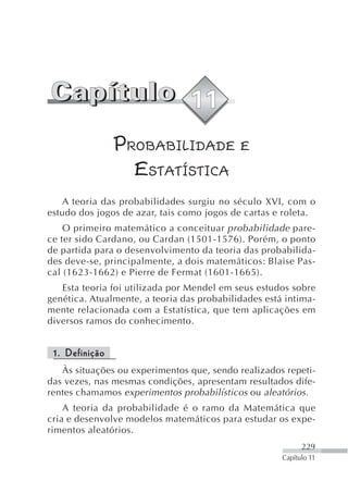 PROBABILIDADE E
                  ESTATÍSTICA
    A teoria das probabilidades surgiu no século XVI, com o
estudo dos jogos de azar, tais como jogos de cartas e roleta.
    O primeiro matemático a conceituar probabilidade pare-
ce ter sido Cardano, ou Cardan (1501-1576). Porém, o ponto
de partida para o desenvolvimento da teoria das probabilida-
des deve-se, principalmente, a dois matemáticos: Blaise Pas-
cal (1623-1662) e Pierre de Fermat (1601-1665).
   Esta teoria foi utilizada por Mendel em seus estudos sobre
genética. Atualmente, a teoria das probabilidades está intima-
mente relacionada com a Estatística, que tem aplicações em
diversos ramos do conhecimento.


 1. Definição
   Às situações ou experimentos que, sendo realizados repeti-
das vezes, nas mesmas condições, apresentam resultados dife-
rentes chamamos experimentos probabilísticos ou aleatórios.
    A teoria da probabilidade é o ramo da Matemática que
cria e desenvolve modelos matemáticos para estudar os expe-
rimentos aleatórios.
                                                            229
                                                      Capítulo 11
 