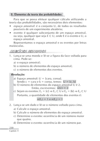 2. Elementos da teoria das probabilidades
   Para que se possa efetuar qualquer cálculo utilizando a
teoria das probabilidades, são necessários dois elementos:
• espaço amostral : é o conjunto U, de todos os resultados
   possíveis de um experimento aleatório;
• evento : é qualquer subconjunto de um espaço amostral,
   ou seja, qualquer que seja E U, onde E é o evento e U, o
   espaço amostral.
   Representamos o espaço amostral e os eventos por letras
maiúsculas.


1. Lança-se uma moeda e lê-se a figura da face voltada para
   cima. Pede-se:
   a) o espaço amostral;
   b) o número de elementos do espaço amostral;
   c) o número de elementos dos eventos.
 Resolução:
   a) Espaço amostral: U {cara, coroa}.
      Sendo c cara e k coroa, temos: U {c, k}
   b) O número de elementos do espaço amostral U é 2.
                  Então, escrevemos: n(U) 2
   c) Sejam os eventos: E1 {c} ⇒ E1 U e E2 {k} ⇒ E2 U
      Portanto, a quantidade de elementos dos eventos é:
                      n(E 1) 1 e n(E 2) 1

2. Lança-se um dado e lê-se o número voltado para cima.
   a) Calcule o espaço amostral.
   b) Calcule o número de elementos do espaço amostral.
   c) Determine o evento: ocorrência de um número maior
      que quatro.
   d) Determine o evento: ocorrência de um número par.
230
Capítulo 11
 