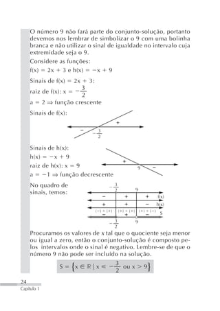 O número 9 não fará parte do conjunto-solução, portanto
     devemos nos lembrar de simbolizar o 9 com uma bolinha
     branca e não utilizar o sinal de igualdade no intervalo cuja
     extremidade seja o 9.
     Considere as funções:
     f(x) 2x 3 e h(x)          x 9
     Sinais de f(x)    2x      3:
                          3
     raiz de f(x): x
                          2
     a       2 ⇒ função crescente
     Sinais de f(x):

                                     3
                                     2

     Sinais de h(x):
     h(x)     x 9
     raiz de h(x): x 9                                          9
     a     1 ⇒ função decrescente
     No quadro de                               3
                                                2               9
     sinais, temos:
                                                                                f(x)
                                                                                h(x)
                                    ( )   ( )       ( )   ( )       ( )   ( )
                                                                                 S
                                                3               9
                                                2
     Procuramos os valores de x tal que o quociente seja menor
     ou igual a zero, então o conjunto-solução é composto pe-
     los intervalos onde o sinal é negativo. Lembre-se de que o
     número 9 não pode ser incluído na solução.
                                                3
                   S   {   x   r x
                                                2
                                                  ou x                9   }
24
Capítulo 1
 