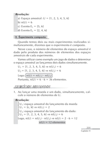 Resolução:
   a) Espaço amostral: U {1, 2, 3, 4, 5, 6}
   b) n(U) 6
   c) Evento E 1 {5, 6}
   d) Evento E 2 {2, 4, 6}

 3. Experimento composto
    Quando temos dois ou mais experimentos realizados si-
multaneamente, dizemos que o experimento é composto .
    Nesse caso, o número de elementos do espaço amostral é
dado pelo produto dos números de elementos dos espaços
amostrais de cada experimento.
    Vamos utilizar como exemplo um jogo de dados e determinar
o espaço amostral ao lançarmos dois dados simultaneamente.
    U 1 {1, 2, 3, 4, 5, 6} ⇒ n(U 1) 6
    U 2 {1, 2, 3, 4, 5, 6} ⇒ n(U 2) 6
   Logo: n(U) n(U 1) n(U 2)
   Portanto, n(U) 6 6 36 elementos.



1. Ao lançar uma moeda e um dado, simultaneamente, cal-
   cule o número de elementos de U.
 Resolução:
   ⎧ U 1: espaço amostral do lançamento da moeda
   ⎨
   ⎩ U 1 {c, k} ⇒ n(U 1) 2
   ⎧ U : espaço amostral do lançamento do dado:
   ⎨ 2
   ⎩ U 2 {1, 2, 3, 4, 5, 6} ⇒ n(U 2) 6
   Logo, n(U) n(U 1) n(U 2) ⇒ n(U) 2 6 12
                    n(U) 12 elementos
                                                           231
                                                     Capítulo 11
 