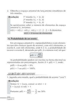 2. Obtenha o espaço amostral do lançamento simultâneo de
   três moedas.
 Resolução:         1ª moeda: U 1 {c, k}
                    2ª moeda: U 2 {c, k}
                    3ª moeda: U 3 {c, k}
      Se quiséssemos saber o número de elementos do espaço
      amostral U, teríamos:
      n(U) n(U 1) n(U 2) n(U 3) 2 2 2 8 elementos
                     n(U) 8 ternas de elementos

 4. Probabilidade de um evento
    Em um espaço amostral U, eqüiprobabilístico (com elemen-
tos que têm chances iguais de ocorrer), com n(U) elementos, o
evento E, com n(E) elementos, onde E U, a probabilidade de
ocorrer o evento E, denotado por p(E), é o número real, tal que:
                                  n(E)
                          p(E)
                                  n(U)
   As probabilidades podem ser escritas na forma decimal ou
representadas em porcentagem. Assim: 0 p(E) 1, onde:
   p(∅) 0 ou p(∅) 0%
   p(U) 1 ou p(U) 100%



1. Jogando uma moeda, qual a probabilidade de ocorrer “cara”?
 Resolução:
   Temos: U {cara, coroa} ⇒ n(U)         2
   E {cara} ⇒ n(E) 1
                       n(E)      1
      Portanto: p(E)               ou 50%
                       n(U)      2
232
Capítulo 11
 