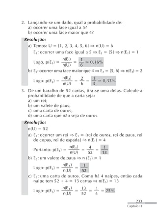 2. Lançando-se um dado, qual a probabilidade de:
   a) ocorrer uma face igual a 5?
   b) ocorrer uma face maior que 4?
 Resolução:
   a) Temos: U {1, 2, 3, 4, 5, 6} ⇒ n(U) 6
      E 1: ocorrer uma face igual a 5 ⇒ E 1 {5} ⇒ n(E 1)               1
                     n(E1)     1
     Logo, p(E 1)                   0,16%
                      n(U)     6
   b) E2: ocorrer uma face maior que 4 ⇒ E2           {5, 6} ⇒ n(E2)       2
                        n(E 2)    2      1
     Logo: p(E 2)                                0,33%
                        n(U)      6      3
3. De um baralho de 52 cartas, tira-se uma delas. Calcule a
   probabilidade de que a carta seja:
   a) um rei;
   b) um valete de paus;
   c) uma carta de ouros;
   d) uma carta que não seja de ouros.
 Resolução:
   n(U) 52
   a) E 1: ocorrer um rei ⇒ E 1 {rei de ouros, rei de paus, rei
      de copas, rei de espada} ⇒ n(E 1) 4
                         n(E1 )    4              1
     Portanto: p(E 1)
                         n(U)     52             13
   b) E 2: um valete de paus ⇒ n (E 2)       1
                     n(E 2 )    1
     Logo: p(E 2)
                      n(U)     52
   c) E 3: uma carta de ouros. Como há 4 naipes, então cada
      naipe tem 52 4 13 cartas ⇒ n(E 3) 13
                        n(E 3 )   13     1
     Logo: p(E 3)                                 25%
                        n(U)      52     4
                                                                       233
                                                                Capítulo 11
 