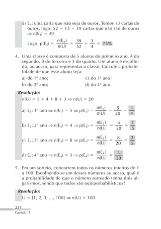 d) E 4: uma carta que não seja de ouros. Temos 13 cartas de
         ouros, logo: 52    13    39 cartas que não são de ouros
         ⇒ n(E 4) 39
                         n(E 4 )      39        3
         Logo: p(E 4)                                   75%
                         n(U)         52        4

4. Uma classe é composta de 5 alunos do primeiro ano, 4 do
   segundo, 8 do terceiro e 3 do quarto. Um aluno é escolhi-
   do, ao acaso, para representar a classe. Calcule a probabi-
   lidade de que esse aluno seja:
   a) do 1º ano;                   c) do 3º ano;
   b) do 2º ano;                   d) do 4º ano.
 Resolução:
   n(U) 5          4    8       3 ⇒ n(U)    20
                                                    n(E1 )     5   1
      a) E 1: 1º ano ⇒ n(E 1)      5 ⇒ p(E 1)
                                                    n(U)      20   4

                                                    n(E 2 )   4    1
      b) E 2: 2º ano ⇒ n(E 2)      4 ⇒ p(E 2)
                                                    n(U)      20   5

                                                    n(E 3 )    8   2
      c) E 3: 3º ano ⇒ n(E 3)      8 ⇒ p(E 3)
                                                    n(U)      20   5

                                                    n(E 4 )   3
      d) E 4: 4º ano ⇒ n(E 4)      3 ⇒ p(E 4)
                                                    n(U)      20

5. Em um sorteio, concorrem todos os números inteiros de 1
   a 100. Escolhendo-se um desses números ao acaso, qual é
   a probabilidade de que o número sorteado tenha dois al-
   garismos, sendo que todos são eqüiprobabilísticos?
 Resolução:
   U {1, 2, 3, ..., 100} ⇒ n(U)             100

234
Capítulo 11
 