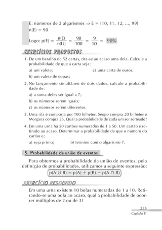 E: números de 2 algarismos ⇒ E           {10, 11, 12, ..., 99}
   n(E) 90
                    n(E)       90       9
   Logo: p(E)                                  90%
                    n(U)      100      10


 1. De um baralho de 52 cartas, tira-se ao acaso uma dela. Calcule a
    probabilidade de que a carta seja:
   a) um valete;                       c) uma carta de ouros.
   b) um valete de copas;
 2. No lançamento simultâneo de dois dados, calcule a probabili-
    dade de:
   a) a soma deles ser igual a 7;
   b) os números serem iguais;
   c) os números serem diferentes.
 3. Uma rifa é composta por 100 bilhetes. Sérgio compra 20 bilhetes e
    Morgana compra 25. Qual a probabilidade de cada um ser sorteado?
 4. Em uma urna há 50 cartões numerados de 1 a 50. Um cartão é re-
    tirado ao acaso. Determinar a probabilidade de que o número do
    cartão e:
   a) seja primo;           b) termine com o algarismo 7.

 5. Probabilidade da união de eventos
   Para obtermos a probabilidade da união de eventos, pela
definição de probabilidades, utilizamos a seguinte expressão:
             p(A B) p(A) p(B) p(A B)


   Em uma urna existem 10 bolas numeradas de 1 a 10. Reti-
   rando-se uma bola ao acaso, qual a probabilidade de ocor-
   rer múltiplos de 2 ou de 3?
                                                                    235
                                                             Capítulo 11
 