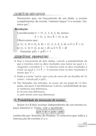 Demonstre que, no lançamento de um dado, o evento
   complementar do evento “número ímpar” é o evento “nú-
   mero par”.
 Resolução:
   Considerando U {1, 2, 3, 4, 5, 6}, temos:
                  E {1, 3, 5} e E {2, 4, 6}
   Observamos que:
   a) {1, 3, 5} {2, 4, 6} {1, 2, 3, 4, 5, 6} ⇒ E            E       U
   b) {1, 3, 5} {2, 4, 6} ∅ ⇒ E      E     ∅
      Portanto: p(E) p( E ) 1


 8. Seja o lançamento de dois dados, calcule a probabilidade de
    que o máximo entre os dois resultados seja maior ou igual a 3.
    ( Sugestão : considere E “o máximo entre os dois resultados é
    maior ou igual a 3”e E   “o máximo entre os dois resultados é
    menor que 3”.)
 9. Dado o evento “retirar uma carta de ouros de um baralho de 52
    cartas”, calcule p(E) e p( E ).
10. Três lâmpadas são retiradas, ao acaso, de um grupo de 15 lâm-
    padas, das quais 5 são defeituosas. Calcule a probabilidade de que:
    a) nenhuma seja defeituosa;
    b) só uma seja defeituosa;
    c) pelo menos uma seja defeituosa.

 7. Probabilidade da intersecção de eventos
    Sejam A e B dois eventos independentes de um mesmo es-
paço amostral U. Então, vale a igualdade:
                    p(A B) p(A) p(B)
conhecida por Teorema do Produto. O conectivo que indica a
intersecção de eventos é o e .
                                                                      237
                                                                Capítulo 11
 