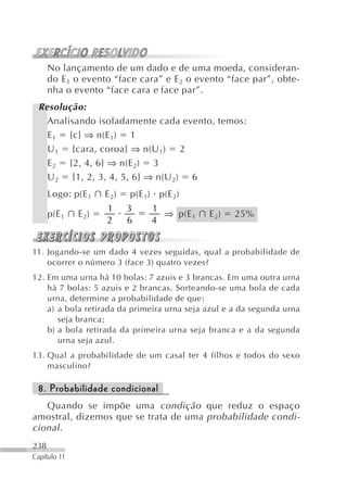 No lançamento de um dado e de uma moeda, consideran-
      do E 1 o evento “face cara” e E 2 o evento “face par”, obte-
      nha o evento “face cara e face par”.
 Resolução:
   Analisando isoladamente cada evento, temos:
   E 1 {c} ⇒ n(E 1) 1
   U 1 {cara, coroa} ⇒ n(U 1) 2
   E 2 {2, 4, 6} ⇒ n(E 2) 3
   U 2 {1, 2, 3, 4, 5, 6} ⇒ n(U 2) 6
      Logo: p(E 1    E 2)   p(E 1) p(E 2)
                     1      3    1
      p(E 1   E 2)                 ⇒ p(E 1   E 2)   25%
                     2      6    4


11. Jogando-se um dado 4 vezes seguidas, qual a probabilidade de
    ocorrer o número 3 (face 3) quatro vezes?
12. Em uma urna há 10 bolas: 7 azuis e 3 brancas. Em uma outra urna
    há 7 bolas: 5 azuis e 2 brancas. Sorteando-se uma bola de cada
    urna, determine a probabilidade de que:
    a) a bola retirada da primeira urna seja azul e a da segunda urna
       seja branca;
    b) a bola retirada da primeira urna seja branca e a da segunda
       urna seja azul.
13. Qual a probabilidade de um casal ter 4 filhos e todos do sexo
    masculino?

 8. Probabilidade condicional
   Quando se impõe uma condição que reduz o espaço
amostral, dizemos que se trata de uma probabilidade condi-
cional .
238
Capítulo 11
 